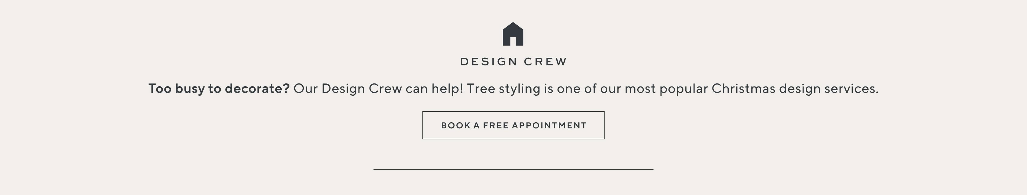 Design Crew. Too busy to decorate? Our Design Crew can help! Tree styling is one of our most popular Christmas design services. Book a free appointment.